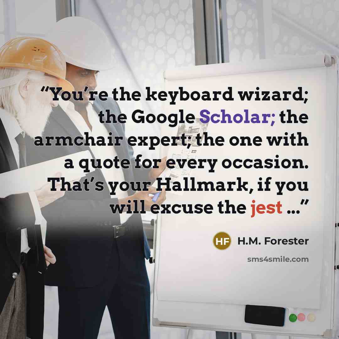 “You’re the keyboard wizard; the Google Scholar; the armchair expert; the one with a quote for every occasion. That’s your Hallmark, if you will excuse the jest ...” quote by H.M. Forester