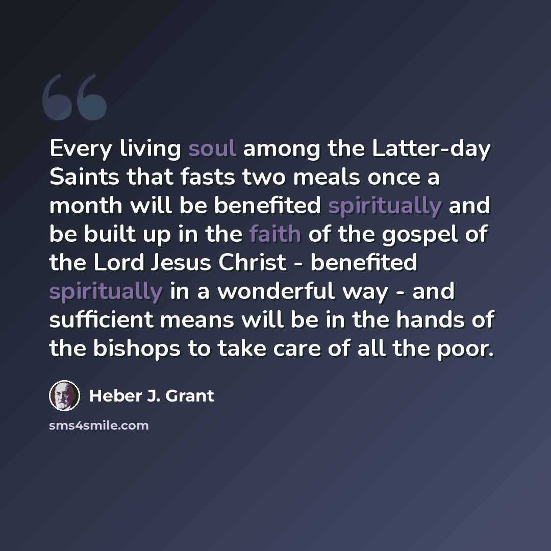 “Every living soul among the Latter-day Saints that fasts two meals once a month will be benefited spiritually and be built up in the faith of the gospel of the Lord Jesus Christ - benefited spiritually in a wonderful way - and sufficient means will be in the hands of the bishops to take care of…” quote by Heber J. Grant