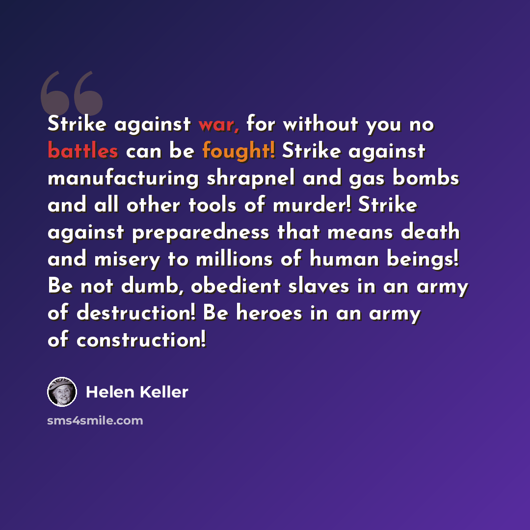 “Strike against war, for without you no battles can be fought! Strike against manufacturing shrapnel and gas bombs and all other tools of murder! Strike against preparedness that means death and misery to millions of human beings! Be not dumb, obedient slaves in an army of destruction! Be heroes in…” quote by Helen Keller