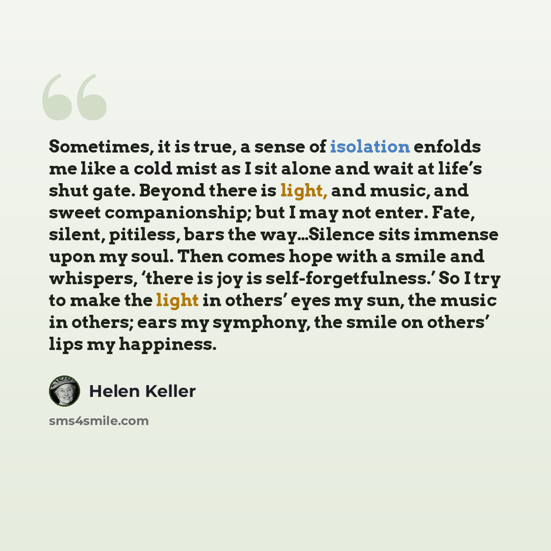 “Sometimes, it is true, a sense of isolation enfolds me like a cold mist as I sit alone and wait at life’s shut gate. Beyond there is light, and music, and sweet companionship; but I may not enter. Fate, silent, pitiless, bars the way…Silence sits immense upon my soul. Then comes hope with a smile…” quote by Helen Keller