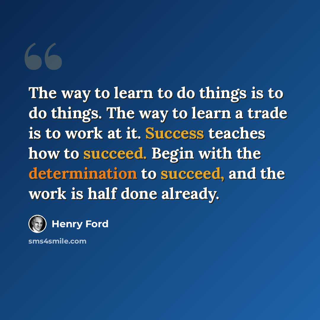 “The way to learn to do things is to do things. The way to learn a trade is to work at it. Success teaches how to succeed. Begin with the determination to succeed, and the work is half done already.” quote by Henry Ford