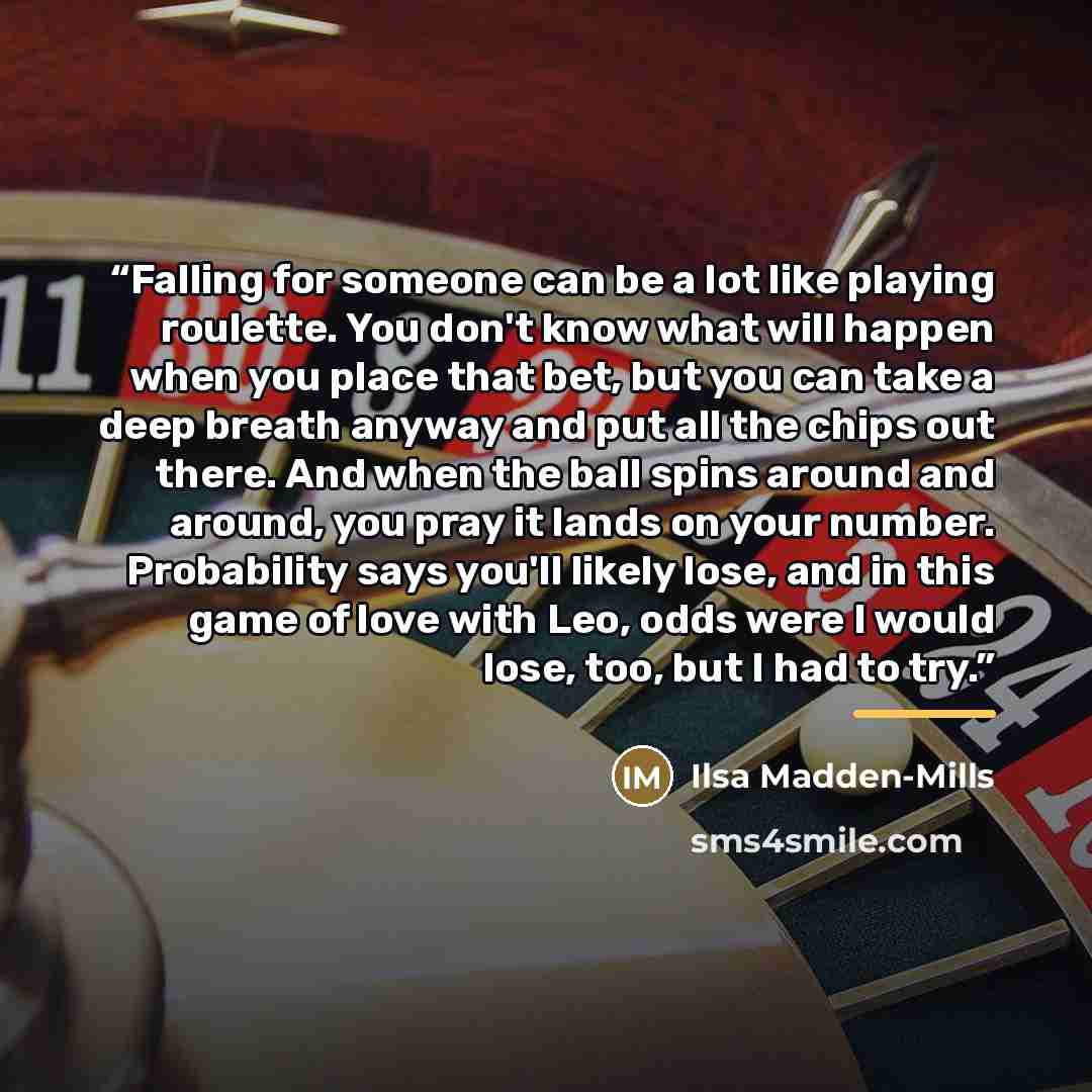 “Falling for someone can be a lot like playing roulette. You don't know what will happen when you place that bet, but you can take a deep breath anyway and put all the chips out there. And when the ball spins around and around, you pray it lands on your number. Probability says you'll likely lose…” quote by Ilsa Madden-Mills