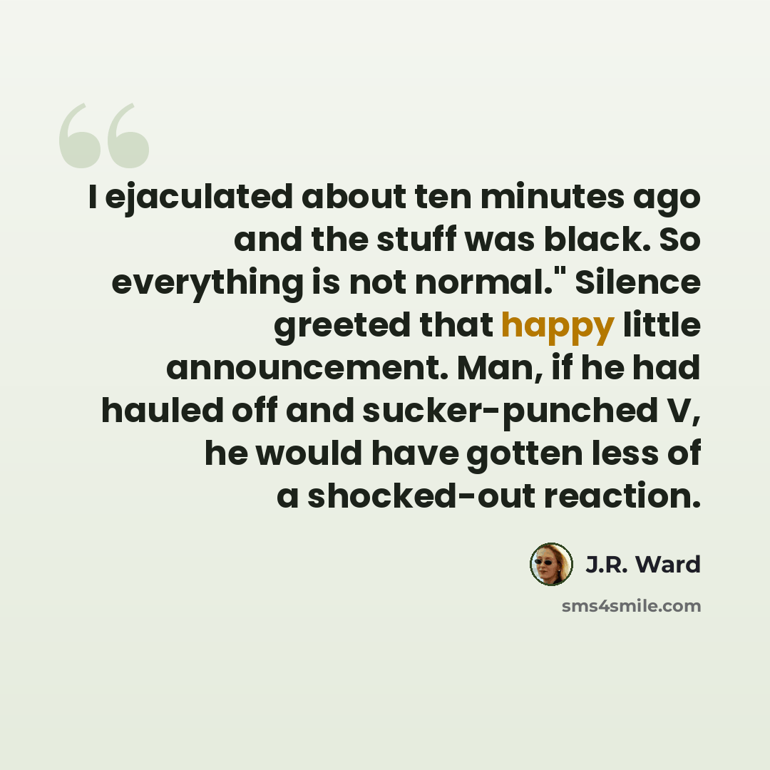 “I ejaculated about ten minutes ago and the stuff was black. So everything is not normal." Silence greeted that happy little announcement. Man, if he had hauled off and sucker-punched V, he would have gotten less of a shocked-out reaction.” quote by J.R. Ward