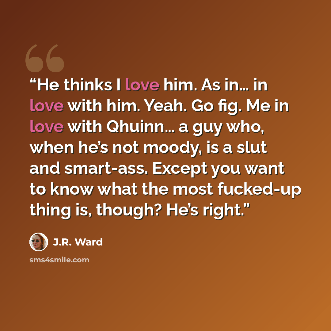 “He thinks I love him. As in… in love with him. Yeah. Go fig. Me in love with Qhuinn… a guy who, when he’s not moody, is a slut and smart-ass. Except you want to know what the most fucked-up thing is, though? He’s right.” quote by J.R. Ward