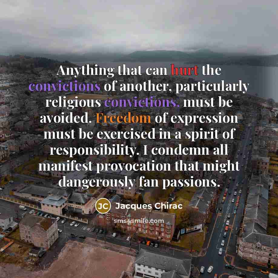 “Anything that can hurt the convictions of another, particularly religious convictions, must be avoided. Freedom of expression must be exercised in a spirit of responsibility. I condemn all manifest provocation that might dangerously fan passions.” quote by Jacques Chirac