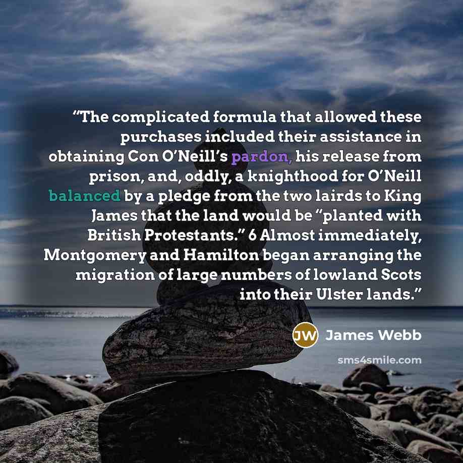 “The complicated formula that allowed these purchases included their assistance in obtaining Con O’Neill’s pardon, his release from prison, and, oddly, a knighthood for O’Neill balanced by a pledge from the two lairds to King James that the land would be “planted with British Protestants.” 6 Almost…” quote by James Webb