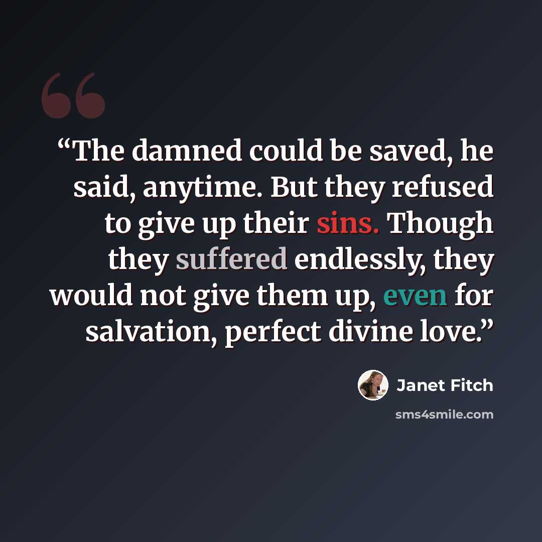 “The damned could be saved, he said, anytime. But they refused to give up their sins. Though they suffered endlessly, they would not give them up, even for salvation, perfect divine love.” quote by Janet Fitch