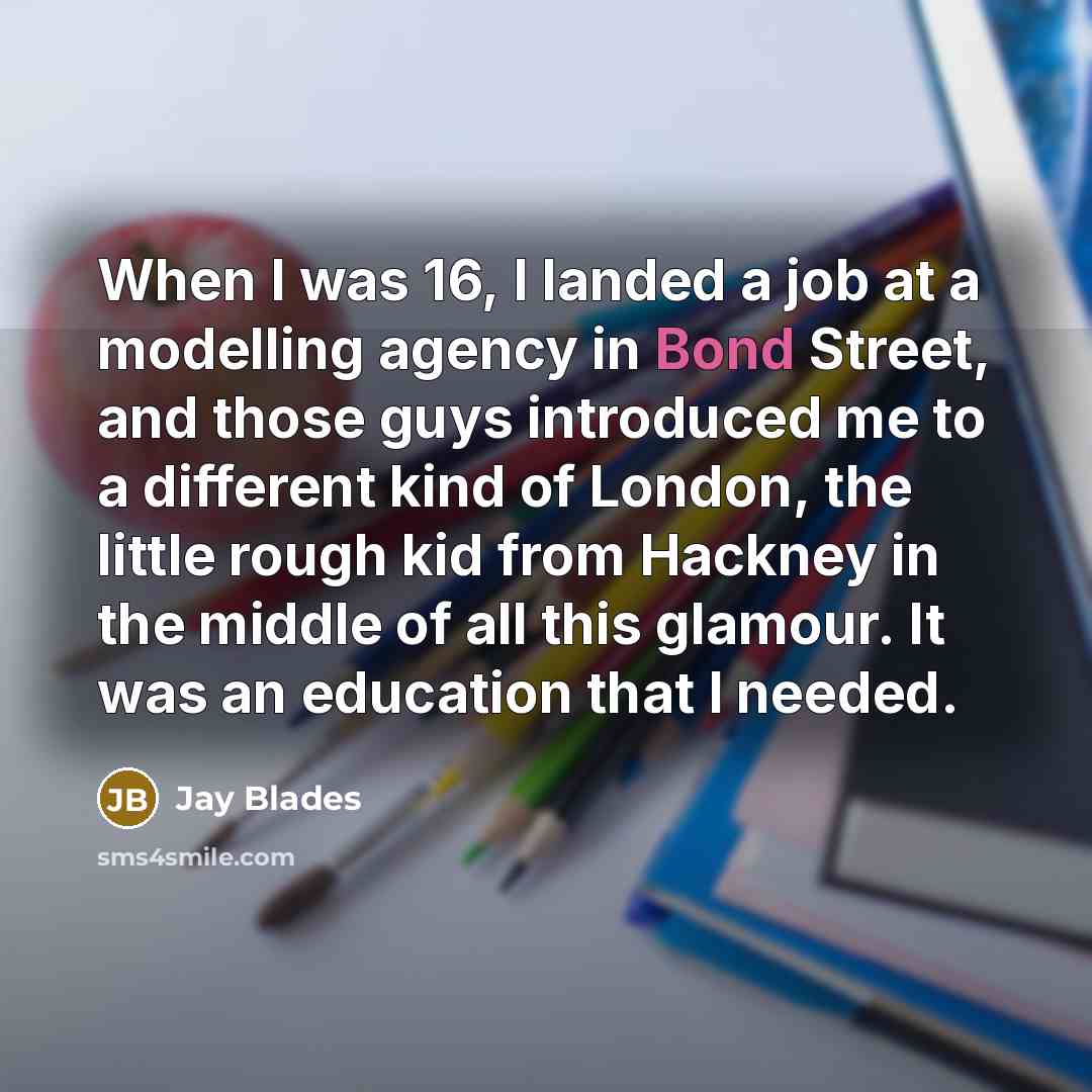 “When I was 16, I landed a job at a modelling agency in Bond Street, and those guys introduced me to a different kind of London, the little rough kid from Hackney in the middle of all this glamour. It was an education that I needed.” quote by Jay Blades