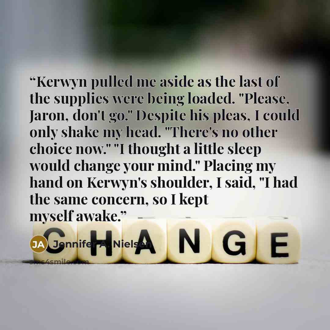 “Kerwyn pulled me aside as the last of the supplies were being loaded. "Please, Jaron, don't go." Despite his pleas, I could only shake my head. "There's no other choice now." "I thought a little sleep would change your mind." Placing my hand on Kerwyn's shoulder, I said, "I had the same concern…” quote by Jennifer A. Nielsen