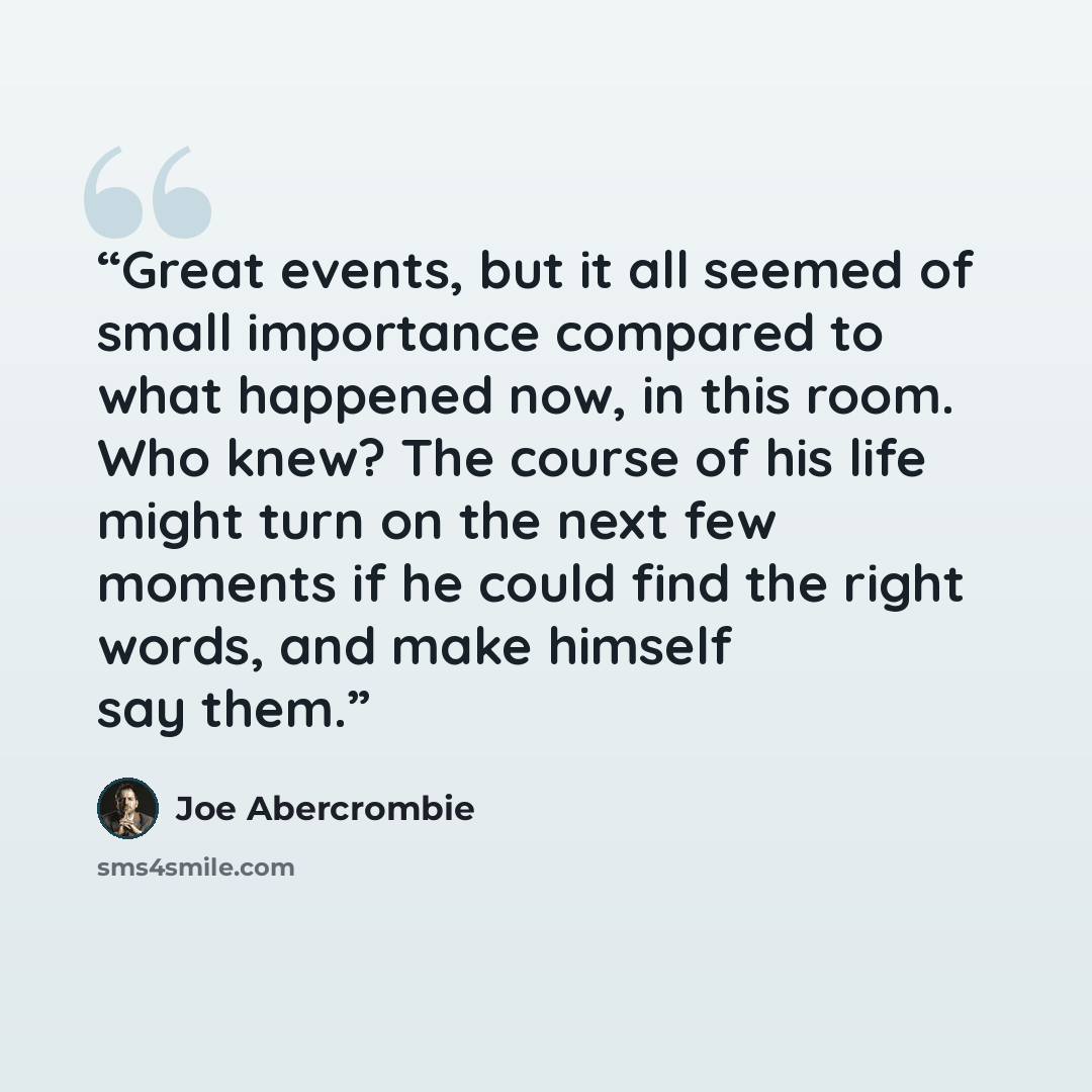 “Great events, but it all seemed of small importance compared to what happened now, in this room. Who knew? The course of his life might turn on the next few moments if he could find the right words, and make himself say them.” quote by Joe Abercrombie