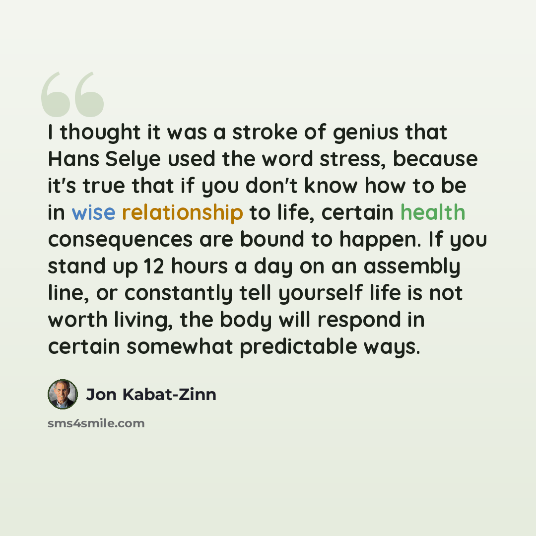 “I thought it was a stroke of genius that Hans Selye used the word stress, because it's true that if you don't know how to be in wise relationship to life, certain health consequences are bound to happen. If you stand up 12 hours a day on an assembly line, or constantly tell yourself life is not…” quote by Jon Kabat-Zinn