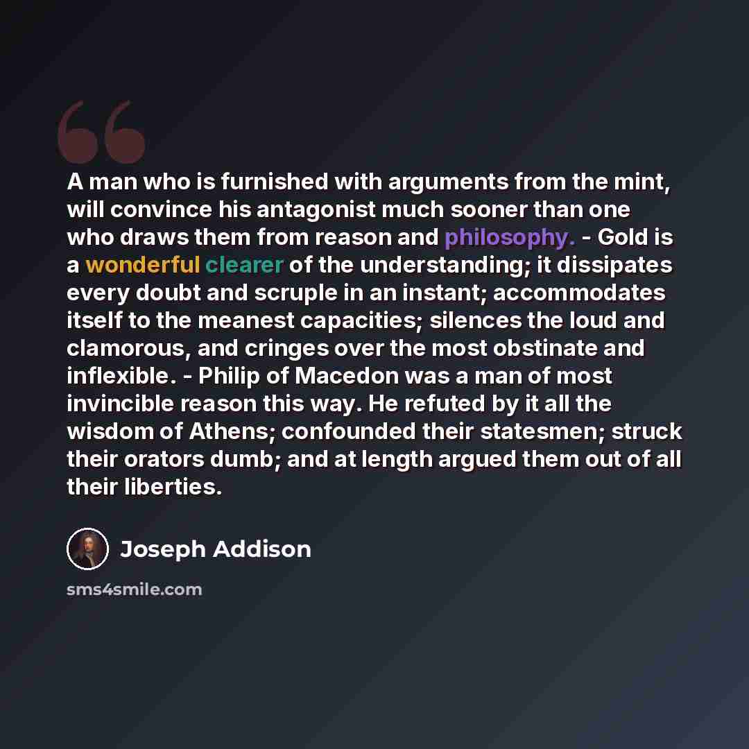 “A man who is furnished with arguments from the mint, will convince his antagonist much sooner than one who draws them from reason and philosophy. - Gold is a wonderful clearer of the understanding; it dissipates every doubt and scruple in an instant; accommodates itself to the meanest capacities…” quote by Joseph Addison
