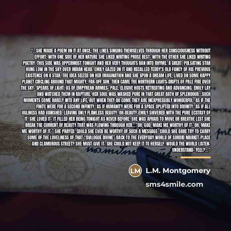 “…she made a poem on it at once, the lines singing themselves through her consciousness without effort. With one side of her nature she liked writing prose best– with the other she liked writing poetry. This side was uppermost tonight and her very thoughts ran into rhyme. A great, pulsating star…” quote by L.M. Montgomery