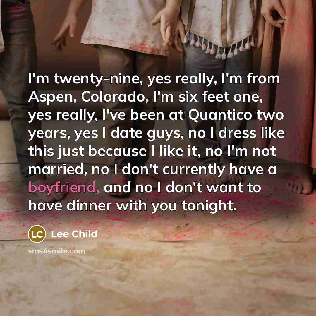 “I'm twenty-nine, yes really, I'm from Aspen, Colorado, I'm six feet one, yes really, I've been at Quantico two years, yes I date guys, no I dress like this just because I like it, no I'm not married, no I don't currently have a boyfriend, and no I don't want to have dinner with you tonight.” quote by Lee Child