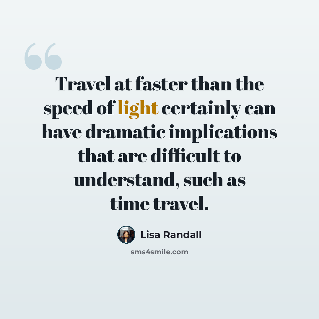 “Travel at faster than the speed of light certainly can have dramatic implications that are difficult to understand, such as time travel.” quote by Lisa Randall