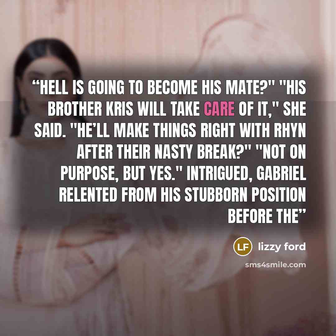 “Hell is going to become his mate?" "His brother Kris will take care of it," she said. "He’ll make things right with Rhyn after their nasty break?" "Not on purpose, but yes." Intrigued, Gabriel relented from his stubborn position before the” quote by Lizzy Ford