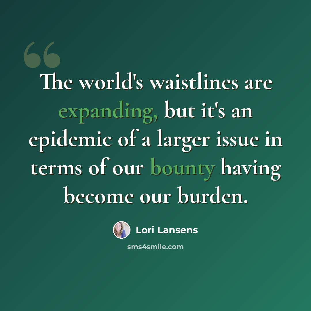 “The world's waistlines are expanding, but it's an epidemic of a larger issue in terms of our bounty having become our burden.” quote by Lori Lansens