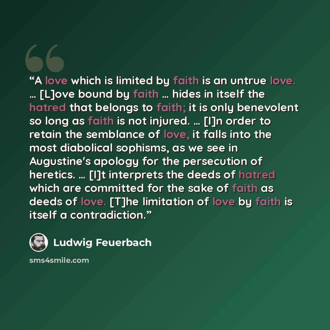 “A love which is limited by faith is an untrue love. … [L]ove bound by faith … hides in itself the hatred that belongs to faith; it is only benevolent so long as faith is not injured. … [I]n order to retain the semblance of love, it falls into the most diabolical sophisms, as we see in Augustine's…” quote by Ludwig Feuerbach