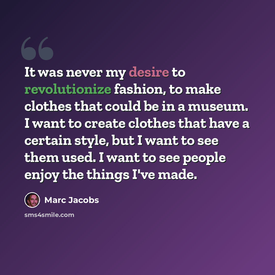 “It was never my desire to revolutionize fashion, to make clothes that could be in a museum. I want to create clothes that have a certain style, but I want to see them used. I want to see people enjoy the things I've made.” quote by Marc Jacobs