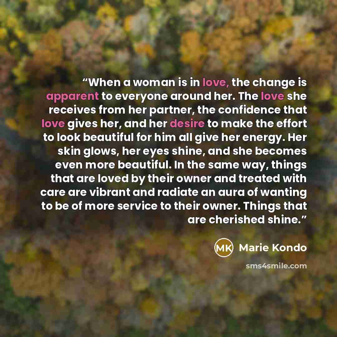 “When a woman is in love, the change is apparent to everyone around her. The love she receives from her partner, the confidence that love gives her, and her desire to make the effort to look beautiful for him all give her energy. Her skin glows, her eyes shine, and she becomes even more beautiful…” quote by Marie Kondō