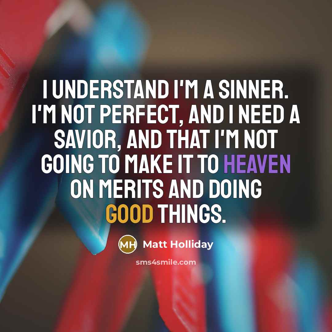 “I understand I'm a sinner. I'm not perfect, and I need a Savior, and that I'm not going to make it to Heaven on merits and doing good things.” quote by Matt Holliday