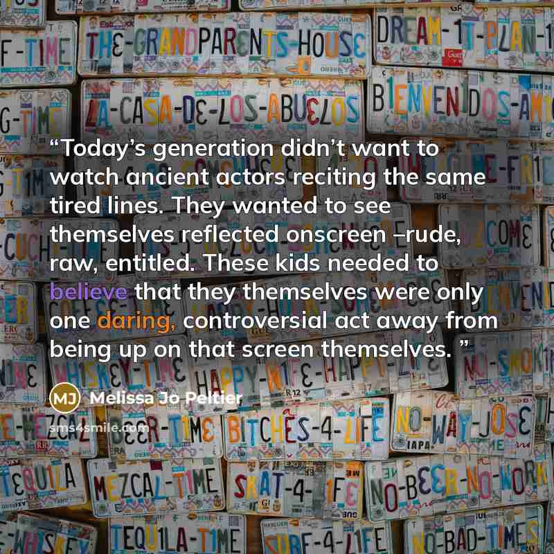 “Today’s generation didn’t want to watch ancient actors reciting the same tired lines. They wanted to see themselves reflected onscreen –rude, raw, entitled. These kids needed to believe that they themselves were only one daring, controversial act away from being up on that screen themselves.” quote by Melissa Jo Peltier