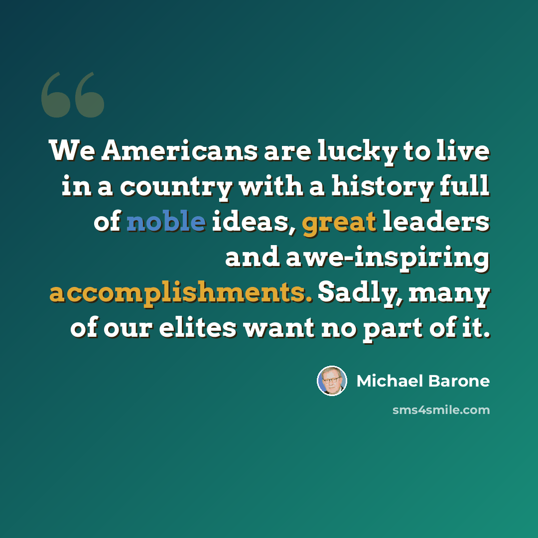 “We Americans are lucky to live in a country with a history full of noble ideas, great leaders and awe-inspiring accomplishments. Sadly, many of our elites want no part of it.” quote by Michael Barone