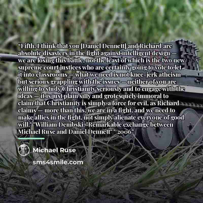 “Fifth, I think that you [Daniel Dennett] and Richard are absolute disasters in the fight against intelligent design — we are losing this battle, not the least of which is the two new supreme court justices who are certainly going to vote to let it into classrooms — what we need is not knee-jerk…” quote by Michael Ruse