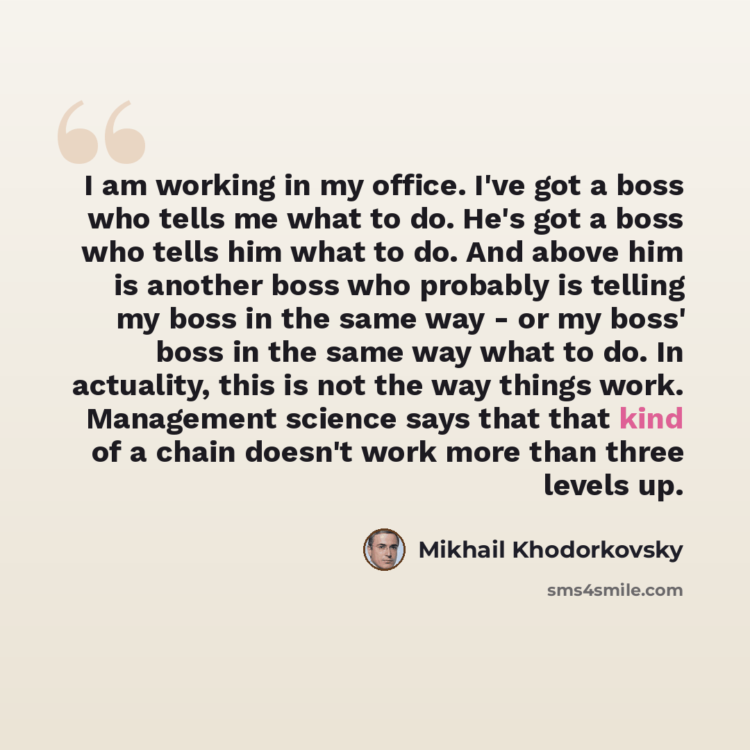 “I am working in my office. I've got a boss who tells me what to do. He's got a boss who tells him what to do. And above him is another boss who probably is telling my boss in the same way - or my boss' boss in the same way what to do. In actuality, this is not the way things work. Management…” quote by Mikhail Khodorkovsky