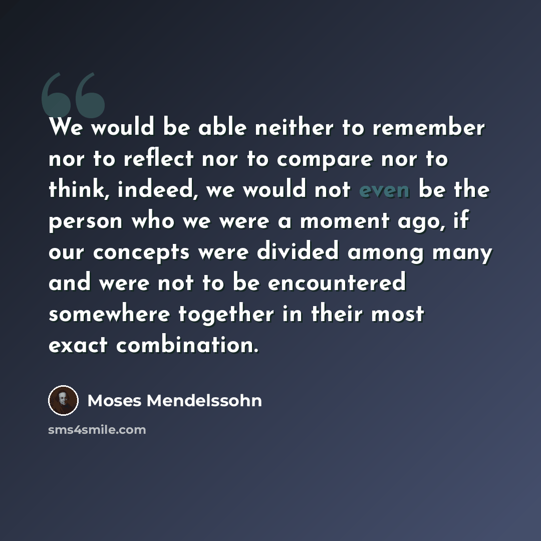 “We would be able neither to remember nor to reflect nor to compare nor to think, indeed, we would not even be the person who we were a moment ago, if our concepts were divided among many and were not to be encountered somewhere together in their most exact combination.” quote by Moses Mendelssohn
