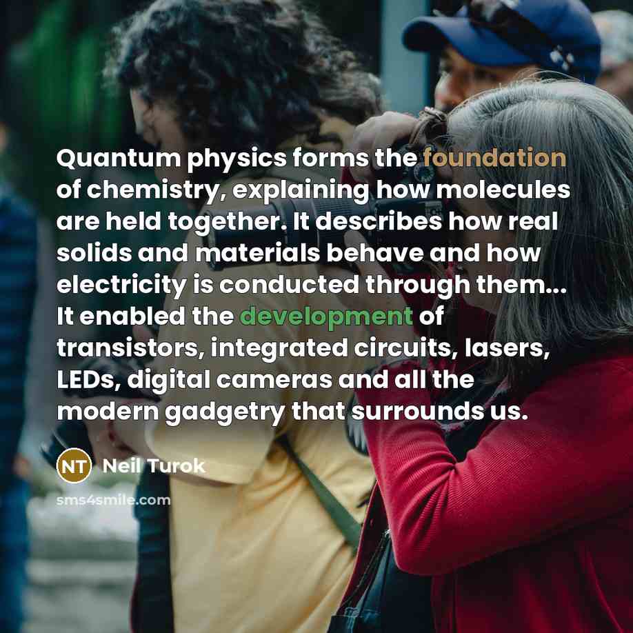 “Quantum physics forms the foundation of chemistry, explaining how molecules are held together. It describes how real solids and materials behave and how electricity is conducted through them... It enabled the development of transistors, integrated circuits, lasers, LEDs, digital cameras and all…” quote by Neil Turok