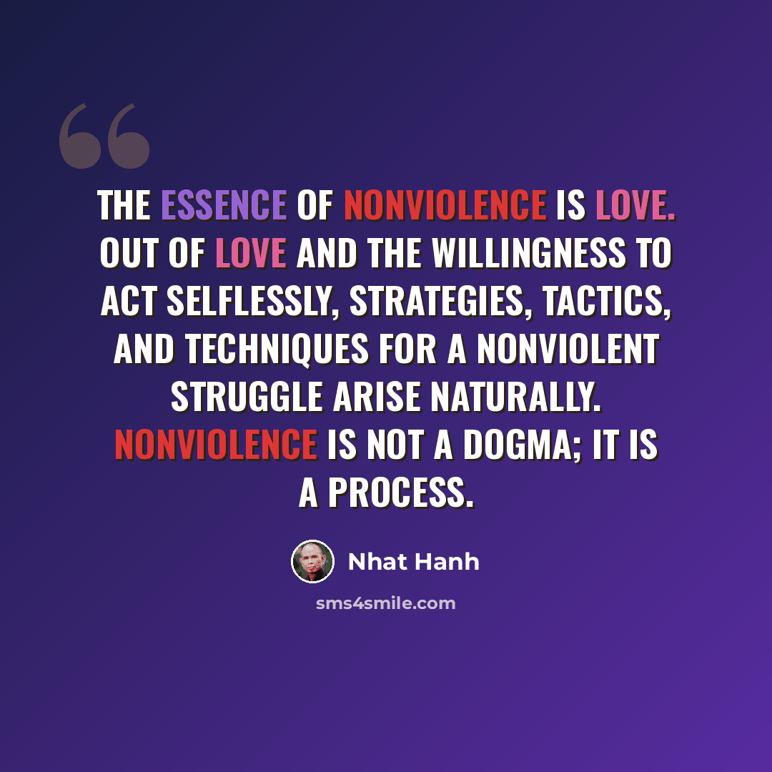 “The essence of nonviolence is love. Out of love and the willingness to act selflessly, strategies, tactics, and techniques for a nonviolent struggle arise naturally. Nonviolence is not a dogma; it is a process.” quote by Nhat Hanh
