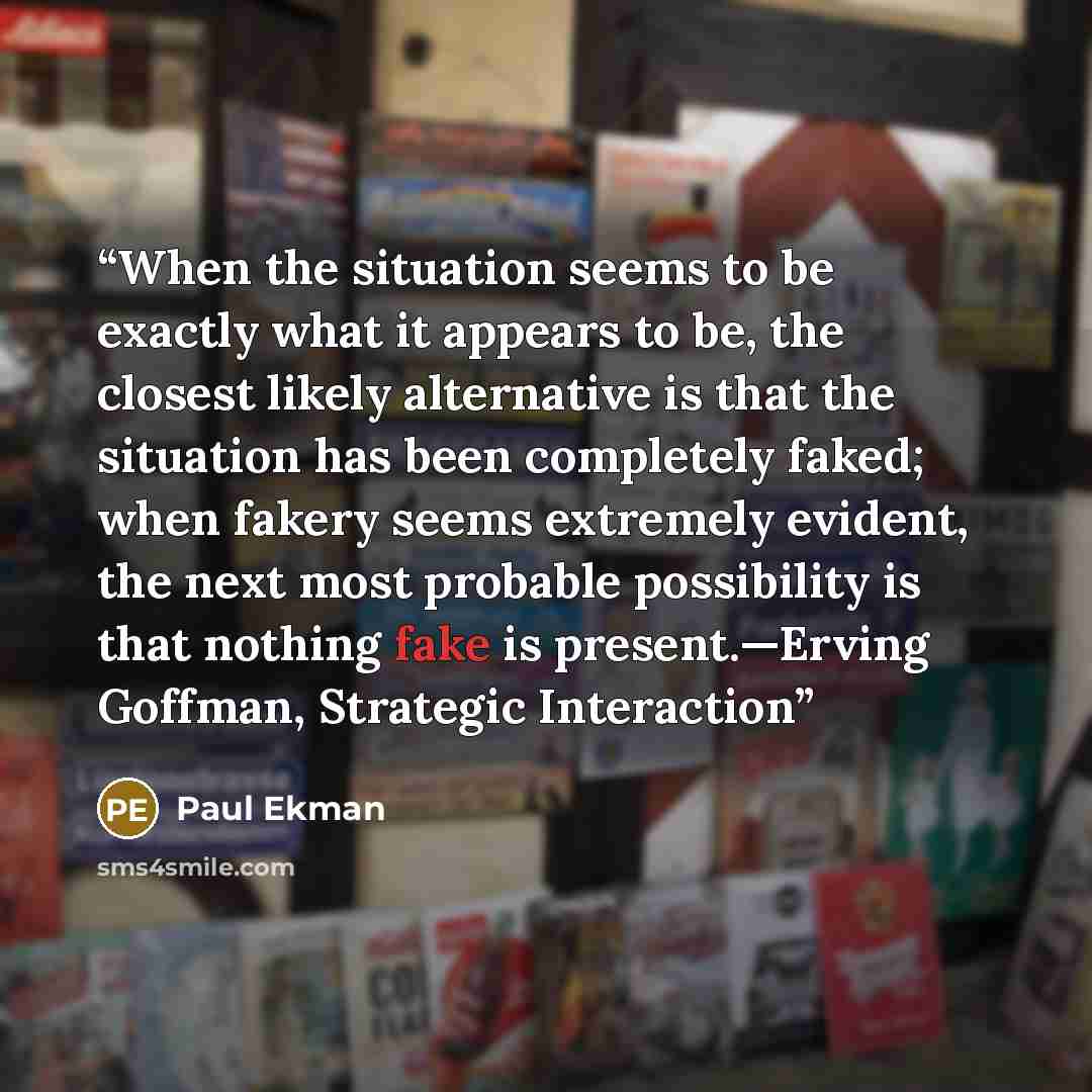 “When the situation seems to be exactly what it appears to be, the closest likely alternative is that the situation has been completely faked; when fakery seems extremely evident, the next most probable possibility is that nothing fake is present.—Erving Goffman, Strategic Interaction” quote by Paul Ekman
