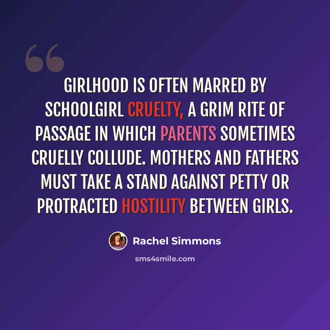 “Girlhood is often marred by schoolgirl cruelty, a grim rite of passage in which parents sometimes cruelly collude. Mothers and fathers must take a stand against petty or protracted hostility between girls.” quote by Rachel Simmons