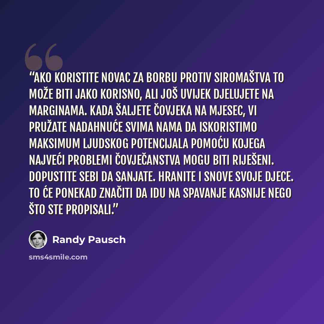 “Ako koristite novac za borbu protiv siromaštva to može biti jako korisno, ali još uvijek djelujete na marginama. Kada šaljete čovjeka na Mjesec, vi pružate nadahnuće svima nama da iskoristimo maksimum ljudskog potencijala pomoću kojega najveći problemi čovječanstva mogu biti riješeni. Dopustite…” quote by Randy Pausch