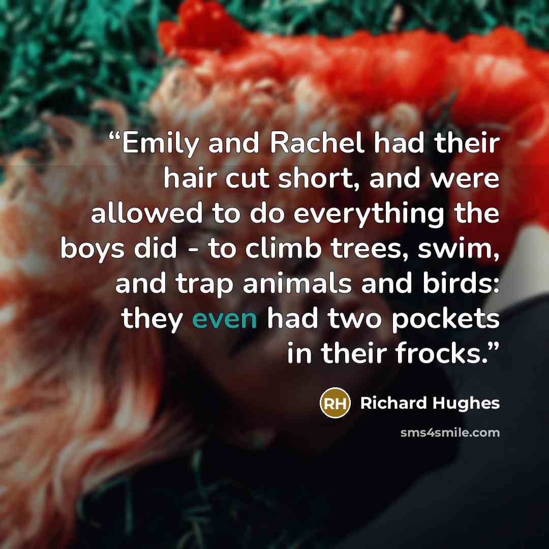 “Emily and Rachel had their hair cut short, and were allowed to do everything the boys did - to climb trees, swim, and trap animals and birds: they even had two pockets in their frocks.” quote by Richard Hughes