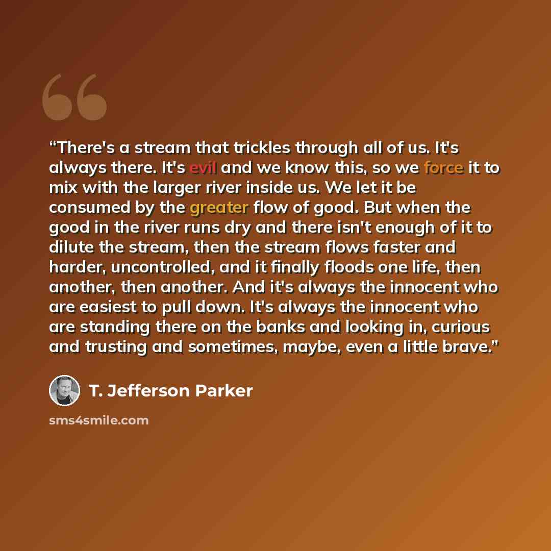 “There's a stream that trickles through all of us. It's always there. It's evil and we know this, so we force it to mix with the larger river inside us. We let it be consumed by the greater flow of good. But when the good in the river runs dry and there isn't enough of it to dilute the stream, then…” quote by T. Jefferson Parker
