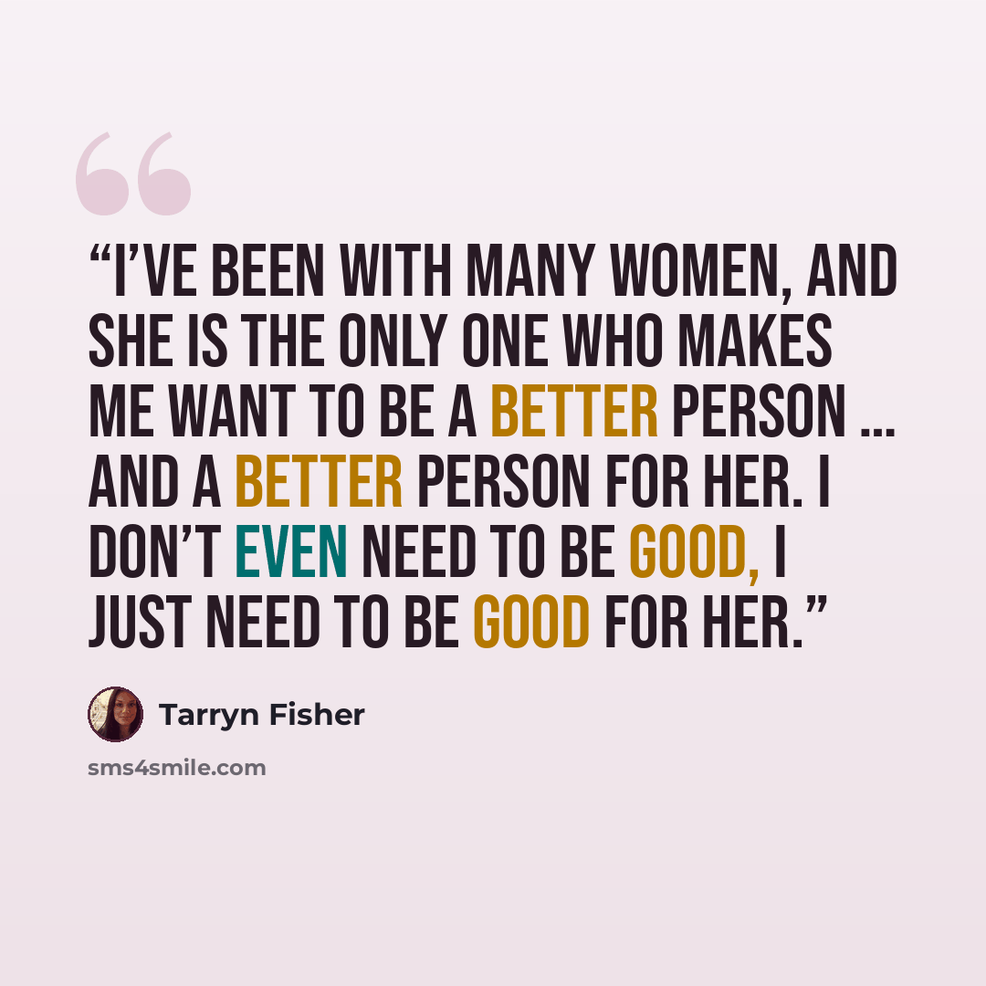 “I’ve been with many women, and she is the only one who makes me want to be a better person … and a better person for her. I don’t even need to be good, I just need to be good for her.” quote by Tarryn Fisher
