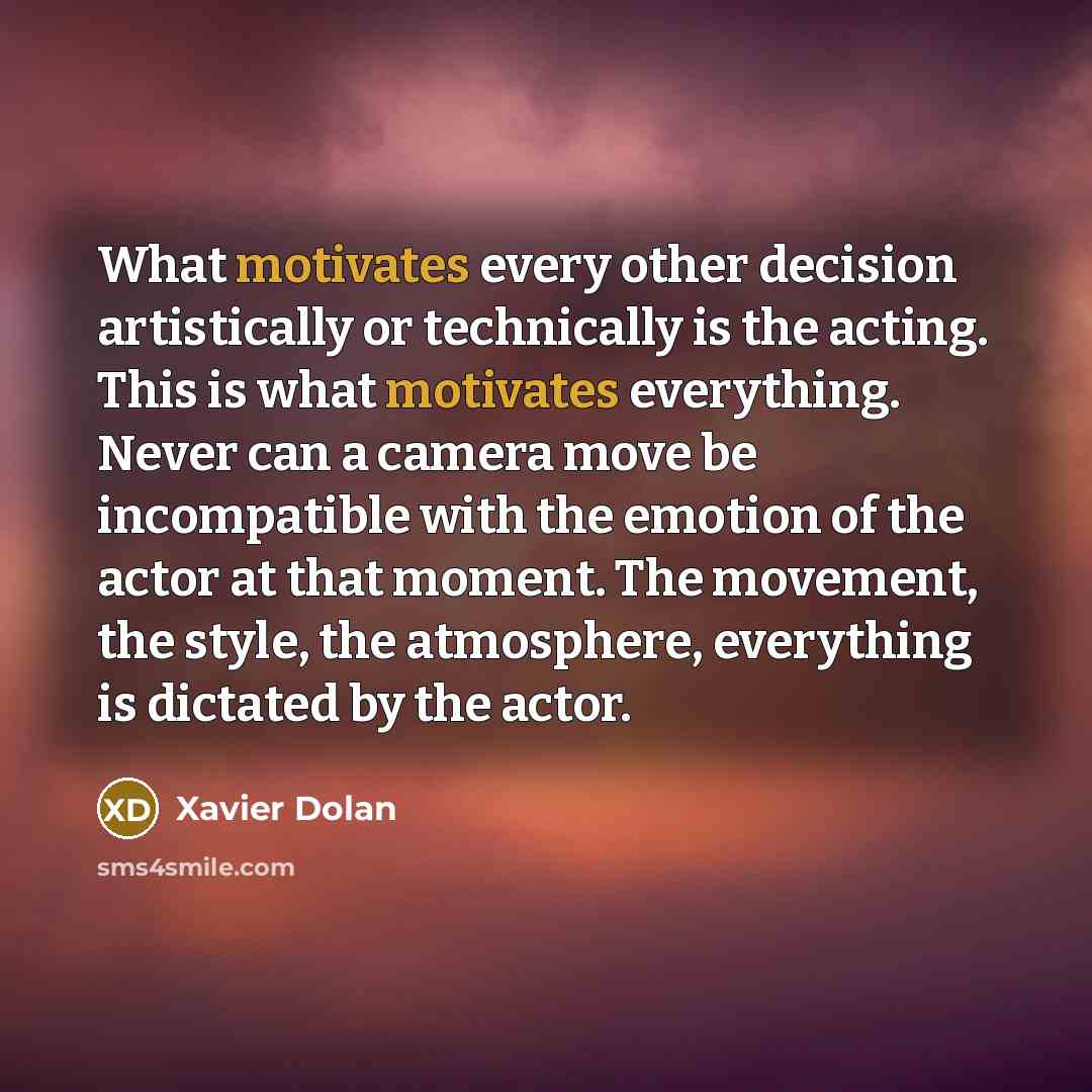 “What motivates every other decision artistically or technically is the acting. This is what motivates everything. Never can a camera move be incompatible with the emotion of the actor at that moment. The movement, the style, the atmosphere, everything is dictated by the actor.” quote by Xavier Dolan