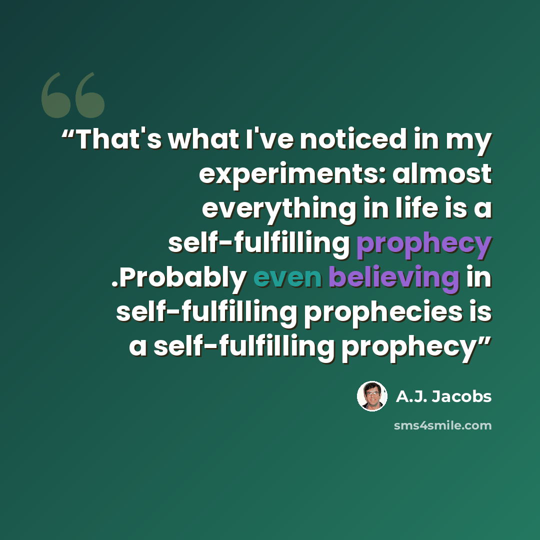 “That's what I've noticed in my experiments: almost everything in life is a self-fulfilling prophecy .Probably even believing in self-fulfilling prophecies is a self-fulfilling prophecy” quote by A.J. Jacobs