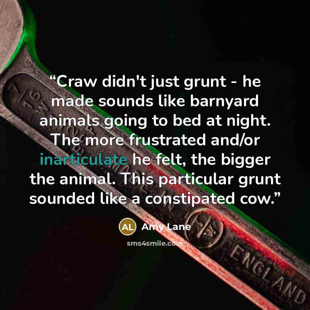 “Craw didn't just grunt - he made sounds like barnyard animals going to bed at night. The more frustrated and/or inarticulate he felt, the bigger the animal. This particular grunt sounded like a constipated cow.” quote by Amy Lane