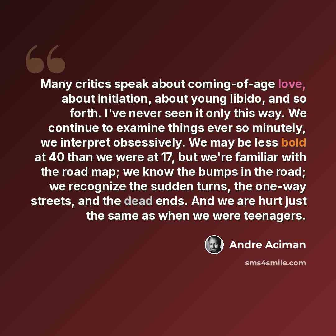 “Many critics speak about coming-of-age love, about initiation, about young libido, and so forth. I've never seen it only this way. We continue to examine things ever so minutely, we interpret obsessively. We may be less bold at 40 than we were at 17, but we're familiar with the road map; we know…” quote by André Aciman