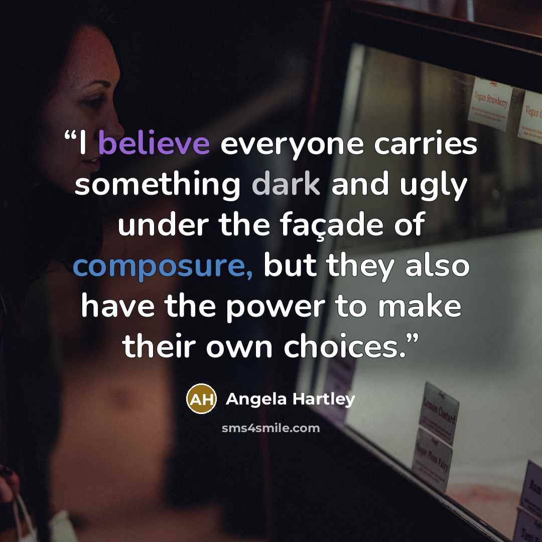 “I believe everyone carries something dark and ugly under the façade of composure, but they also have the power to make their own choices.” quote by Angela Hartley