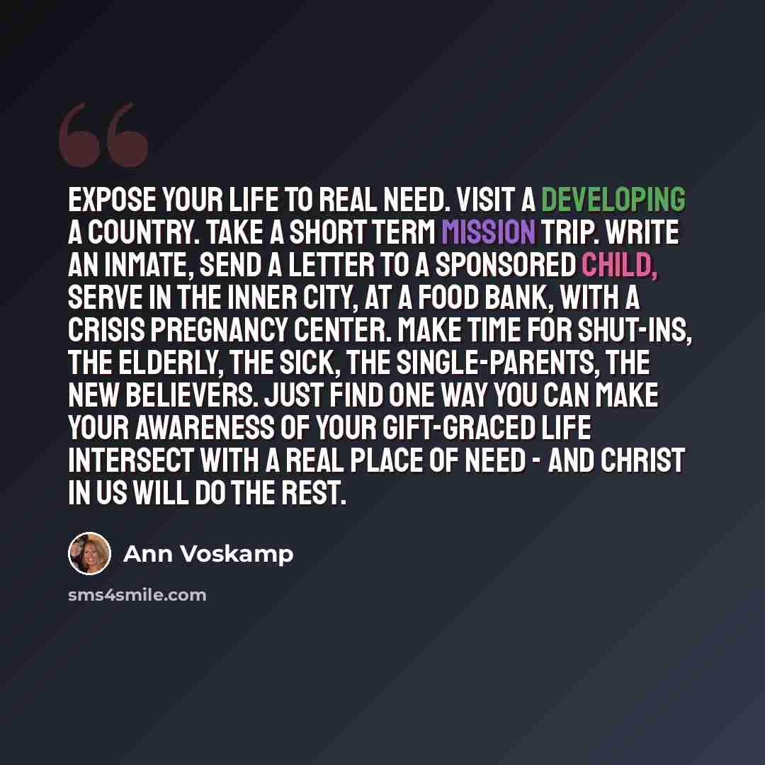 “Expose your life to real need. Visit a developing a country. Take a short term mission trip. Write an inmate, send a letter to a sponsored child, serve in the inner city, at a food bank, with a crisis pregnancy center. Make time for shut-ins, the elderly, the sick, the single-parents, the new…” quote by Ann Voskamp