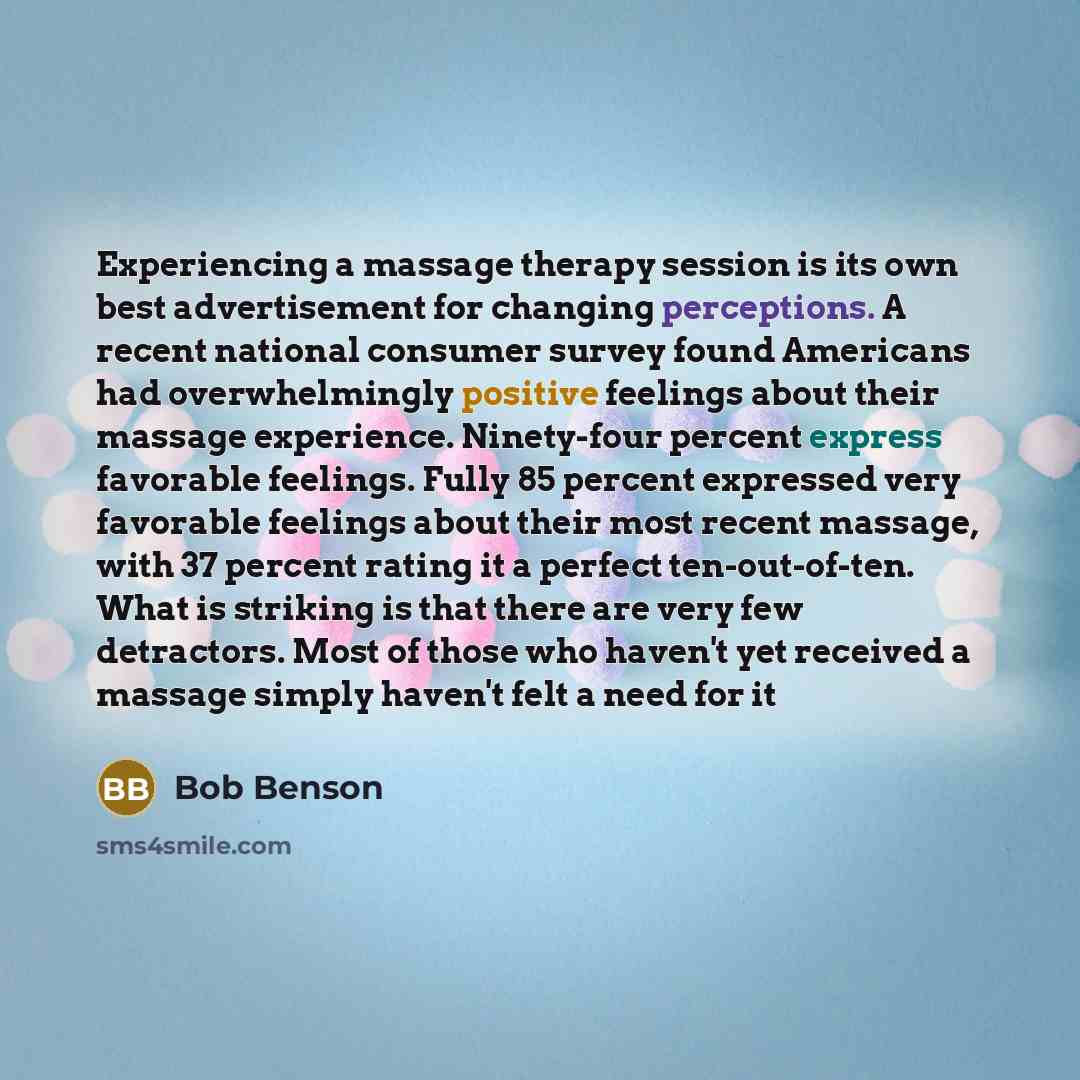“Experiencing a massage therapy session is its own best advertisement for changing perceptions. A recent national consumer survey found Americans had overwhelmingly positive feelings about their massage experience. Ninety-four percent express favorable feelings. Fully 85 percent expressed very…” quote by Bob Benson