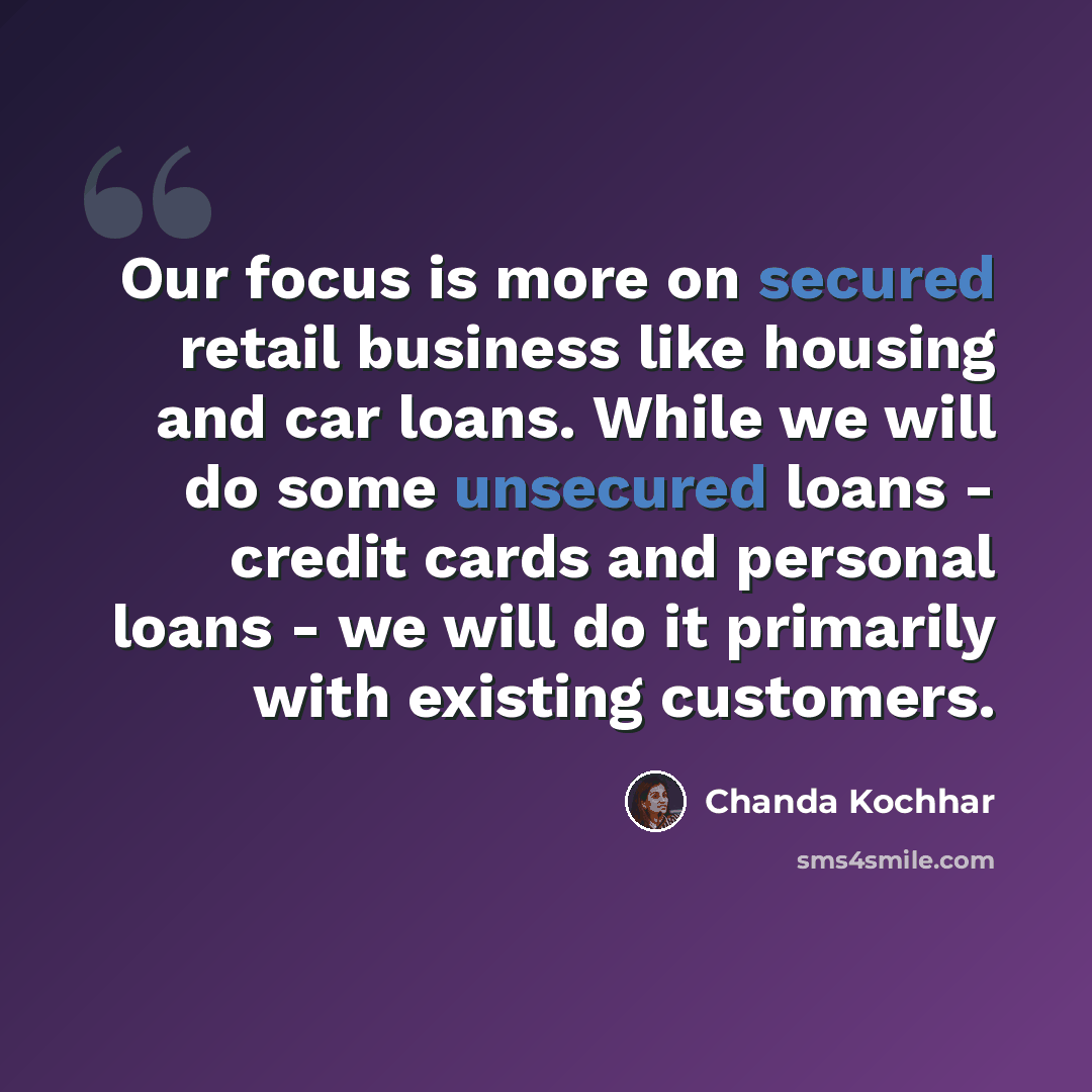 “Our focus is more on secured retail business like housing and car loans. While we will do some unsecured loans - credit cards and personal loans - we will do it primarily with existing customers.” quote by Chanda Kochhar