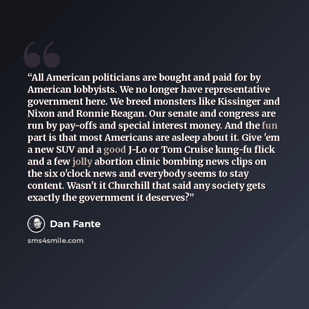 “All American politicians are bought and paid for by American lobbyists. We no longer have representative government here. We breed monsters like Kissinger and Nixon and Ronnie Reagan. Our senate and congress are run by pay-offs and special interest money. And the fun part is that most Americans…” quote by Dan Fante