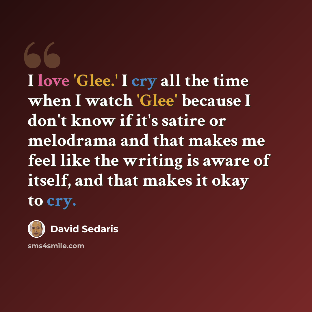 “I love 'Glee.' I cry all the time when I watch 'Glee' because I don't know if it's satire or melodrama and that makes me feel like the writing is aware of itself, and that makes it okay to cry.” quote by David Sedaris