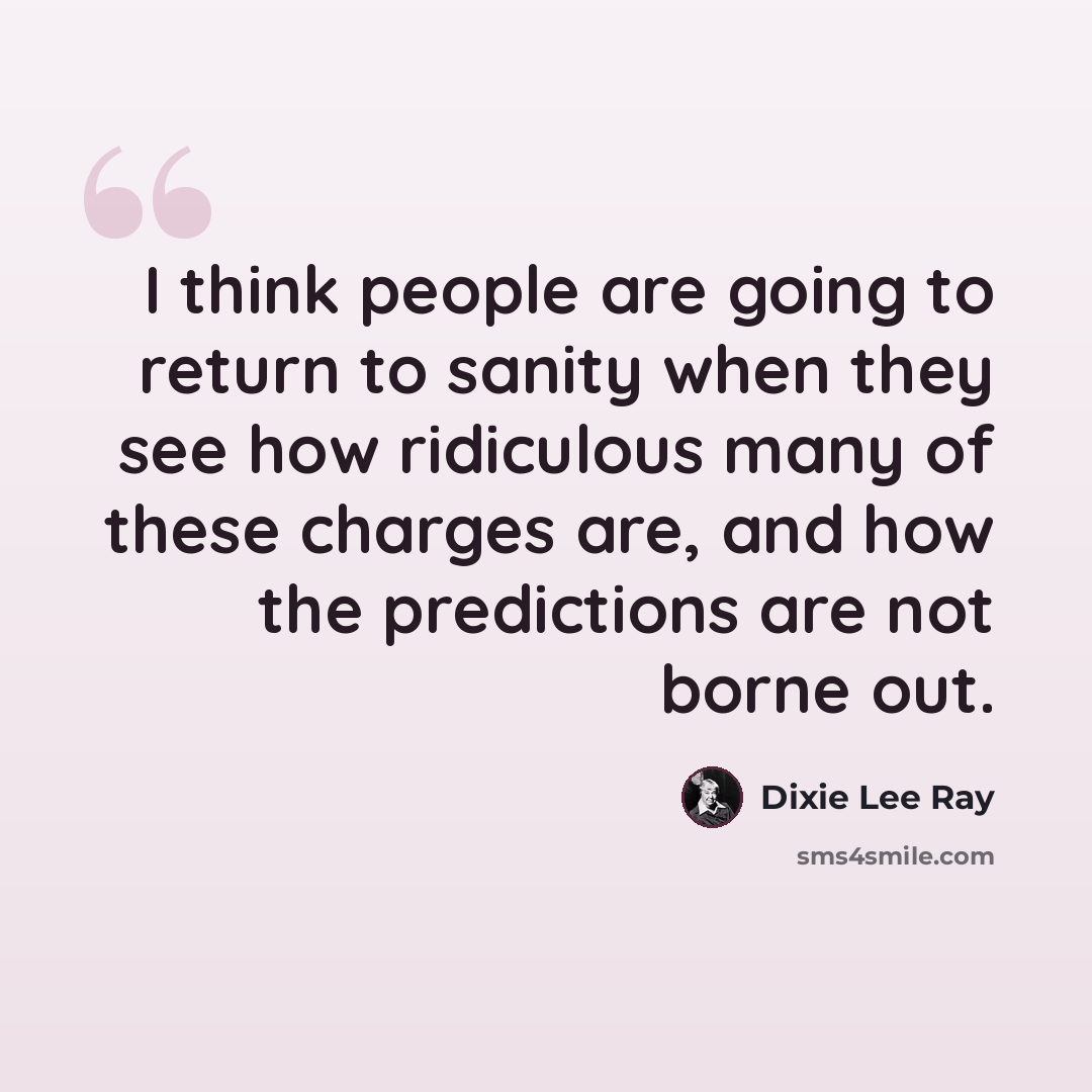 “I think people are going to return to sanity when they see how ridiculous many of these charges are, and how the predictions are not borne out.” quote by Dixie Lee Ray