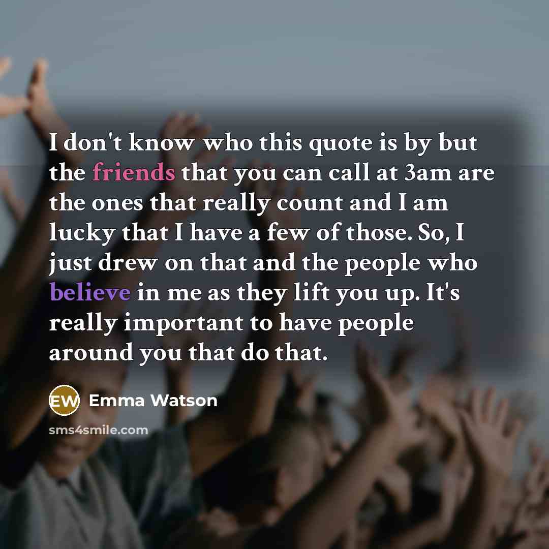 “I don't know who this quote is by but the friends that you can call at 3am are the ones that really count and I am lucky that I have a few of those. So, I just drew on that and the people who believe in me as they lift you up. It's really important to have people around you that do that.” quote by Emma Watson
